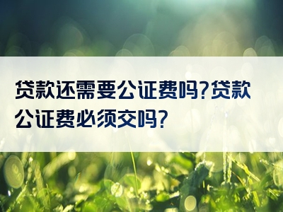 贷款还需要公证费吗？贷款公证费必须交吗？