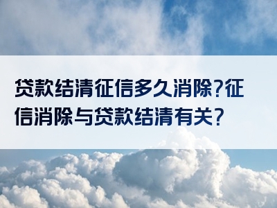 贷款结清征信多久消除？征信消除与贷款结清有关？