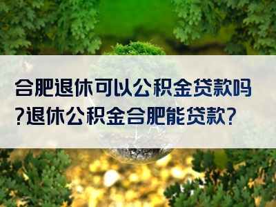 合肥退休可以公积金贷款吗？退休公积金合肥能贷款？