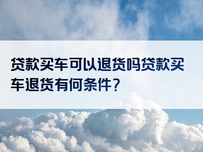 贷款买车可以退货吗贷款买车退货有何条件？