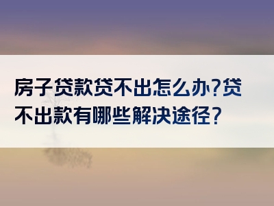 房子贷款贷不出怎么办？贷不出款有哪些解决途径？