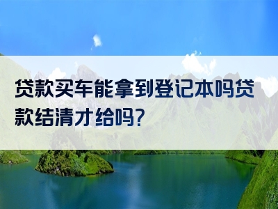 贷款买车能拿到登记本吗贷款结清才给吗？