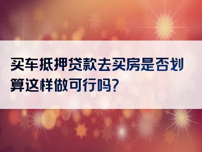 买车抵押贷款去买房是否划算这样做可行吗？