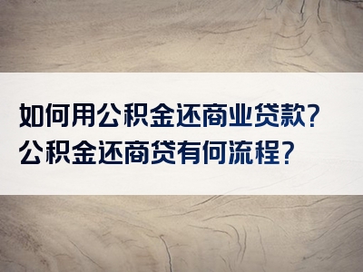 如何用公积金还商业贷款？公积金还商贷有何流程？