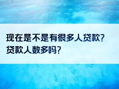 现在是不是有很多人贷款？贷款人数多吗？