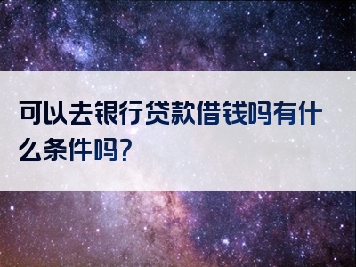 可以去银行贷款借钱吗有什么条件吗？