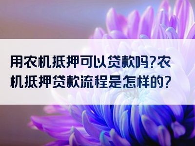 用农机抵押可以贷款吗？农机抵押贷款流程是怎样的？