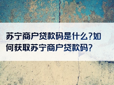 苏宁商户贷款码是什么？如何获取苏宁商户贷款码？