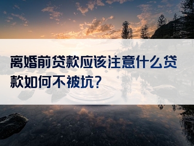 离婚前贷款应该注意什么贷款如何不被坑？