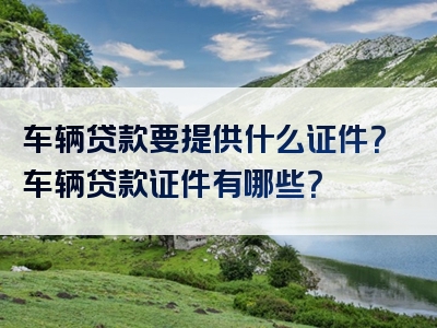 车辆贷款要提供什么证件？车辆贷款证件有哪些？