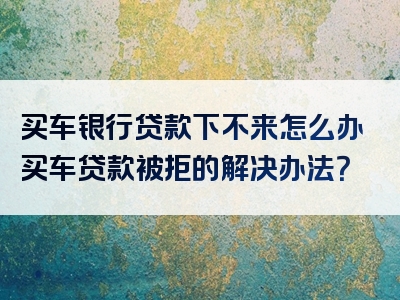 买车银行贷款下不来怎么办买车贷款被拒的解决办法？