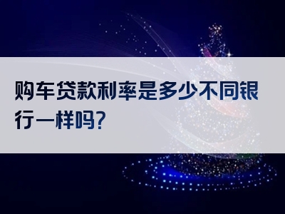 购车贷款利率是多少不同银行一样吗？