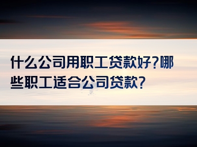 什么公司用职工贷款好？哪些职工适合公司贷款？