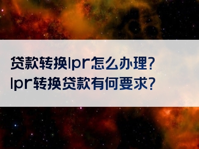 贷款转换lpr怎么办理？lpr转换贷款有何要求？