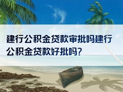 建行公积金贷款审批吗建行公积金贷款好批吗？