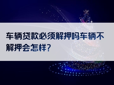 车辆贷款必须解押吗车辆不解押会怎样？