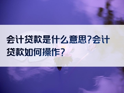 会计贷款是什么意思？会计贷款如何操作？