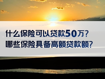 什么保险可以贷款50万？哪些保险具备高额贷款额？