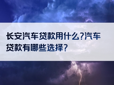 长安汽车贷款用什么？汽车贷款有哪些选择？