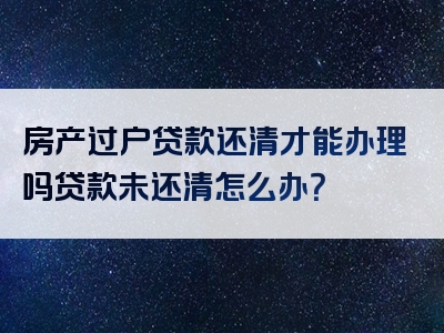 房产过户贷款还清才能办理吗贷款未还清怎么办？