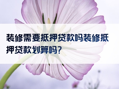 装修需要抵押贷款吗装修抵押贷款划算吗？