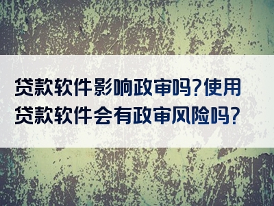 贷款软件影响政审吗？使用贷款软件会有政审风险吗？