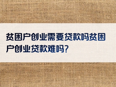 贫困户创业需要贷款吗贫困户创业贷款难吗？