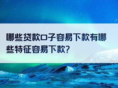 哪些贷款口子容易下款有哪些特征容易下款？