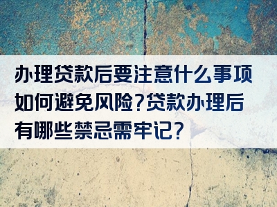 办理贷款后要注意什么事项如何避免风险？贷款办理后有哪些禁忌需牢记？