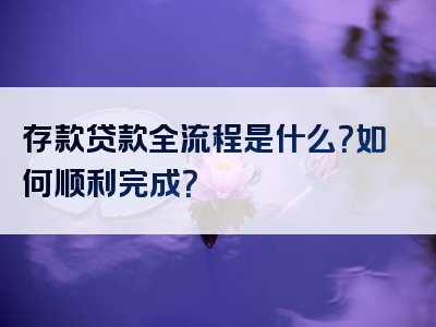 存款贷款全流程是什么？如何顺利完成？