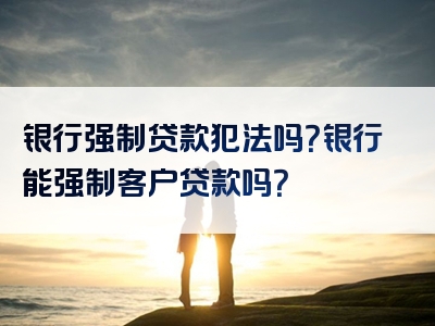 银行强制贷款犯法吗？银行能强制客户贷款吗？