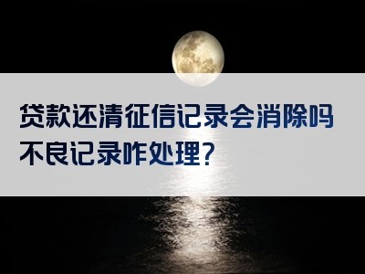 贷款还清征信记录会消除吗不良记录咋处理？