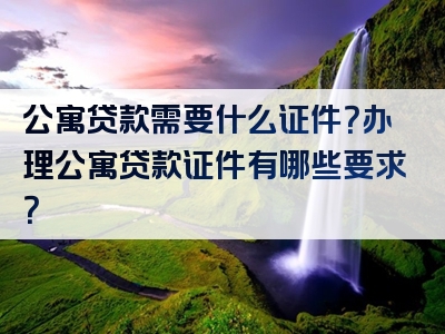 公寓贷款需要什么证件？办理公寓贷款证件有哪些要求？