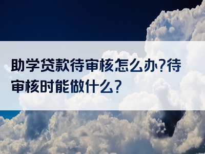 助学贷款待审核怎么办？待审核时能做什么？