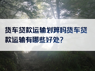 货车贷款运输划算吗货车贷款运输有哪些好处？