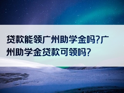 贷款能领广州助学金吗？广州助学金贷款可领吗？