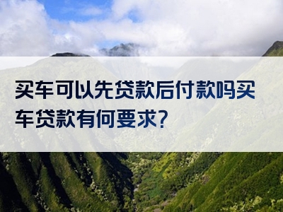 买车可以先贷款后付款吗买车贷款有何要求？