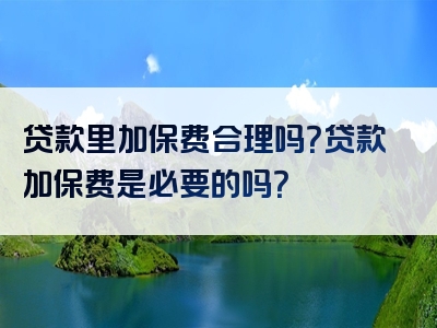 贷款里加保费合理吗？贷款加保费是必要的吗？