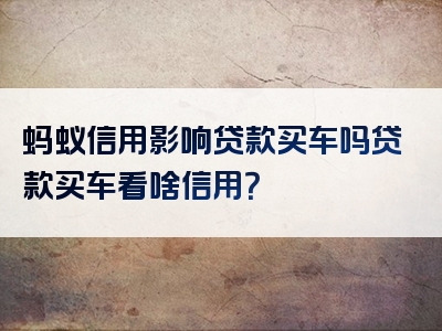 蚂蚁信用影响贷款买车吗贷款买车看啥信用？