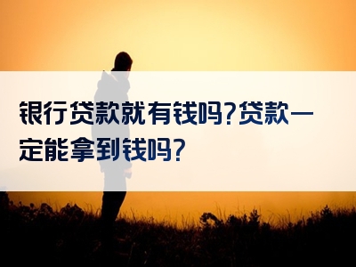 银行贷款就有钱吗？贷款一定能拿到钱吗？