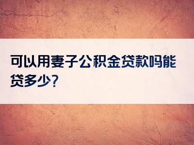 可以用妻子公积金贷款吗能贷多少？