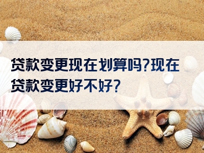 贷款变更现在划算吗？现在贷款变更好不好？