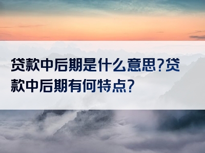 贷款中后期是什么意思？贷款中后期有何特点？