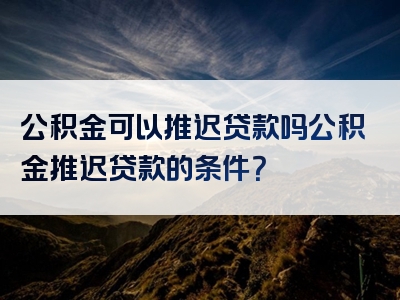 公积金可以推迟贷款吗公积金推迟贷款的条件？