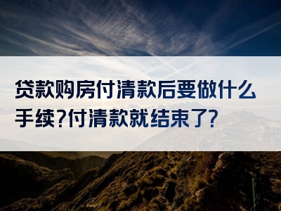 贷款购房付清款后要做什么手续？付清款就结束了？