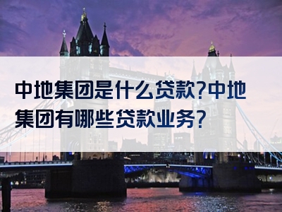 中地集团是什么贷款？中地集团有哪些贷款业务？