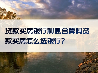 贷款买房银行利息合算吗贷款买房怎么选银行？