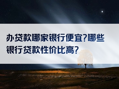 办贷款哪家银行便宜？哪些银行贷款性价比高？