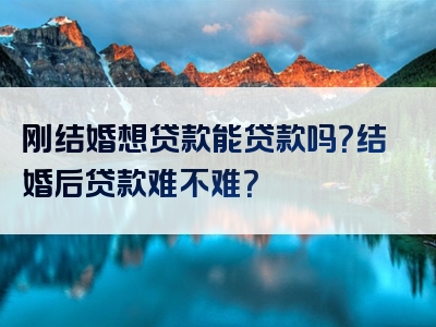 刚结婚想贷款能贷款吗？结婚后贷款难不难？