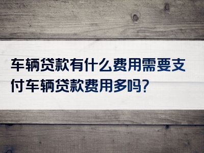 车辆贷款有什么费用需要支付车辆贷款费用多吗？